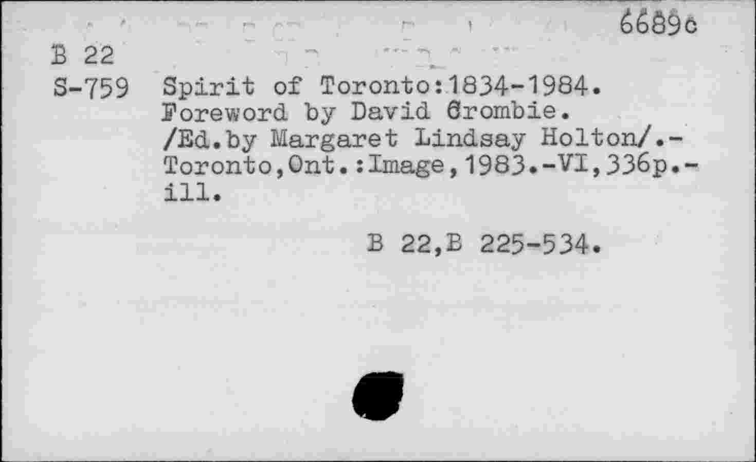 ﻿i	65^6
B 22
S-759 Spirit of Toronto:1834-1984.
Poreword by David Srombie.
/Ed.by Margaret Lindsay Holton/.-Toronto,Ont.:Image,1983»-VI,33&p.-ill.
B 22,B 225-534.